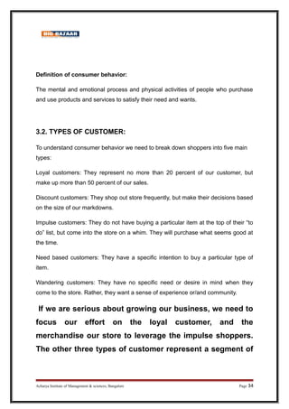 Definition of consumer behavior:
The mental and emotional process and physical activities of people who purchase
and use products and services to satisfy their need and wants.
3.2. TYPES OF CUSTOMER:
To understand consumer behavior we need to break down shoppers into five main
types:
Loyal customers: They represent no more than 20 percent of our customer, but
make up more than 50 percent of our sales.
Discount customers: They shop out store frequently, but make their decisions based
on the size of our markdowns.
Impulse customers: They do not have buying a particular item at the top of their “to
do” list, but come into the store on a whim. They will purchase what seems good at
the time.
Need based customers: They have a specific intention to buy a particular type of
item.
Wandering customers: They have no specific need or desire in mind when they
come to the store. Rather, they want a sense of experience or/and community.
If we are serious about growing our business, we need to
focus our effort on the loyal customer, and the
merchandise our store to leverage the impulse shoppers.
The other three types of customer represent a segment of
Acharya Institute of Management  sciences, Bangalore Page 34
 