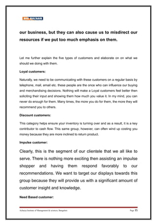 our business, but they can also cause us to misdirect our
resources if we put too much emphasis on them.
Let me further explain the five types of customers and elaborate on on what we
should we doing with them.
Loyal customers:
Naturally, we need to be communicating with these customers on a regular basis by
telephone, mail, email etc. these people are the once who can influence our buying
and merchandising decisions. Nothing will make a Loyal customers feel better then
soliciting their input and showing them how much you value it. In my mind, you can
never do enough for them. Many times, the more you do for them, the more they will
recommend you to others.
Discount customers:
This category helps ensure your inventory is turning over and as a result, it is a key
contributor to cash flow. This same group, however, can often wind up costing you
money because they are more inclined to return product.
Impulse customer:
Clearly, this is the segment of our clientele that we all like to
serve. There is nothing more exciting then assisting an impulse
shopper and having them respond favorably to our
recommendations. We want to target our displays towards this
group because they will provide us with a significant amount of
customer insight and knowledge.
Need Based customer:
Acharya Institute of Management  sciences, Bangalore Page 35
 