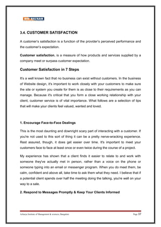 3.4. CUSTOMER SATISFACTION
A customer’s satisfaction is a function of the provider’s perceived performance and
the customer’s expectation.
Customer satisfaction, is a measure of how products and services supplied by a
company meet or surpass customer expectation.
Customer Satisfaction in 7 Steps
It's a well known fact that no business can exist without customers. In the business
of Website design, it's important to work closely with your customers to make sure
the site or system you create for them is as close to their requirements as you can
manage. Because it's critical that you form a close working relationship with your
client, customer service is of vital importance. What follows are a selection of tips
that will make your clients feel valued, wanted and loved.
1. Encourage Face-to-Face Dealings
This is the most daunting and downright scary part of interacting with a customer. If
you're not used to this sort of thing it can be a pretty nerve-wracking experience.
Rest assured, though, it does get easier over time. It's important to meet your
customers face to face at least once or even twice during the course of a project.
My experience has shown that a client finds it easier to relate to and work with
someone they've actually met in person, rather than a voice on the phone or
someone typing into an email or messenger program. When you do meet them, be
calm, confident and above all, take time to ask them what they need. I believe that if
a potential client spends over half the meeting doing the talking, you're well on your
way to a sale.
2. Respond to Messages Promptly  Keep Your Clients Informed
Acharya Institute of Management  sciences, Bangalore Page 37
 