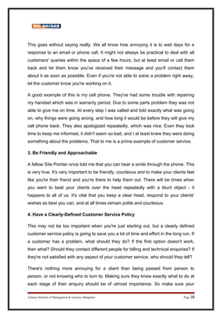 This goes without saying really. We all know how annoying it is to wait days for a
response to an email or phone call. It might not always be practical to deal with all
customers' queries within the space of a few hours, but at least email or call them
back and let them know you've received their message and you'll contact them
about it as soon as possible. Even if you're not able to solve a problem right away,
let the customer know you're working on it.
A good example of this is my cell phone. They've had some trouble with repairing
my handset which was in warranty period. Due to some parts problem they was not
able to give me on time. At every step I was called and told exactly what was going
on, why things were going wrong, and how long it would be before they will give my
cell phone back. They also apologized repeatedly, which was nice. Even they took
time to keep me informed, it didn't seem so bad, and I at least knew they were doing
something about the problems. That to me is a prime example of customer service.
3. Be Friendly and Approachable
A fellow Site Pointer once told me that you can hear a smile through the phone. This
is very true. It's very important to be friendly, courteous and to make your clients feel
like you're their friend and you're there to help them out. There will be times when
you want to beat your clients over the head repeatedly with a blunt object - it
happens to all of us. It's vital that you keep a clear head, respond to your clients'
wishes as best you can, and at all times remain polite and courteous.
4. Have a Clearly-Defined Customer Service Policy
This may not be too important when you're just starting out, but a clearly defined
customer service policy is going to save you a lot of time and effort in the long run. If
a customer has a problem, what should they do? If the first option doesn't work,
then what? Should they contact different people for billing and technical enquiries? If
they're not satisfied with any aspect of your customer service, who should they tell?
There's nothing more annoying for a client than being passed from person to
person, or not knowing who to turn to. Making sure they know exactly what to do at
each stage of their enquiry should be of utmost importance. So make sure your
Acharya Institute of Management  sciences, Bangalore Page 38
 