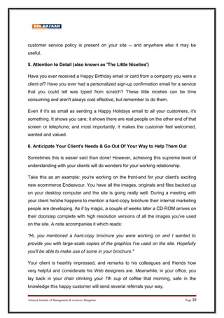 customer service policy is present on your site -- and anywhere else it may be
useful.
5. Attention to Detail (also known as 'The Little Niceties')
Have you ever received a Happy Birthday email or card from a company you were a
client of? Have you ever had a personalized sign-up confirmation email for a service
that you could tell was typed from scratch? These little niceties can be time
consuming and aren't always cost effective, but remember to do them.
Even if it's as small as sending a Happy Holidays email to all your customers, it's
something. It shows you care; it shows there are real people on the other end of that
screen or telephone; and most importantly, it makes the customer feel welcomed,
wanted and valued.
6. Anticipate Your Client's Needs  Go Out Of Your Way to Help Them Out
Sometimes this is easier said than done! However, achieving this supreme level of
understanding with your clients will do wonders for your working relationship.
Take this as an example: you're working on the front-end for your client's exciting
new ecommerce Endeavour. You have all the images, originals and files backed up
on your desktop computer and the site is going really well. During a meeting with
your client he/she happens to mention a hard-copy brochure their internal marketing
people are developing. As if by magic, a couple of weeks later a CD-ROM arrives on
their doorstep complete with high resolution versions of all the images you've used
on the site. A note accompanies it which reads:
Hi, you mentioned a hard-copy brochure you were working on and I wanted to
provide you with large-scale copies of the graphics I've used on the site. Hopefully
you'll be able to make use of some in your brochure.
Your client is heartily impressed, and remarks to his colleagues and friends how
very helpful and considerate his Web designers are. Meanwhile, in your office, you
lay back in your chair drinking your 7th cup of coffee that morning, safe in the
knowledge this happy customer will send several referrals your way.
Acharya Institute of Management  sciences, Bangalore Page 39
 
