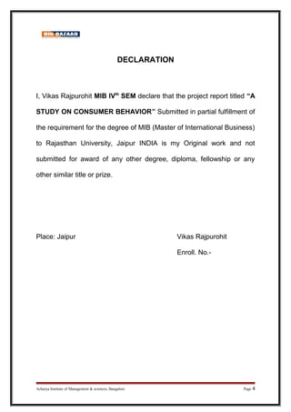 DECLARATION
I, Vikas Rajpurohit MIB IVth
SEM declare that the project report titled “A
STUDY ON CONSUMER BEHAVIOR” Submitted in partial fulfillment of
the requirement for the degree of MIB (Master of International Business)
to Rajasthan University, Jaipur INDIA is my Original work and not
submitted for award of any other degree, diploma, fellowship or any
other similar title or prize.
Place: Jaipur Vikas Rajpurohit
Enroll. No.-
Acharya Institute of Management & sciences, Bangalore Page 4
 