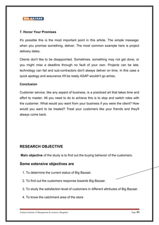 7. Honor Your Promises
It's possible this is the most important point in this article. The simple message:
when you promise something, deliver. The most common example here is project
delivery dates.
Clients don't like to be disappointed. Sometimes, something may not get done, or
you might miss a deadline through no fault of your own. Projects can be late,
technology can fail and sub-contractors don't always deliver on time. In this case a
quick apology and assurance it'll be ready ASAP wouldn't go amiss.
Conclusion
Customer service, like any aspect of business, is a practiced art that takes time and
effort to master. All you need to do to achieve this is to stop and switch roles with
the customer. What would you want from your business if you were the client? How
would you want to be treated? Treat your customers like your friends and they'll
always come back.
RESEARCH OBJECTIVE
Main objective of the study is to find out the buying behavior of the customers.
Some extensive objectives are
1. To determine the current status of Big Bazaar.
2. To find out the customers response towards Big Bazaar.
3. To study the satisfaction level of customers in different attributes of Big Bazaar.
4. To know the catchment area of the store
Acharya Institute of Management  sciences, Bangalore Page 40
 