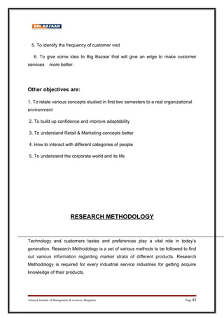 5. To identify the frequency of customer visit
6. To give some idea to Big Bazaar that will give an edge to make customer
services more better.
Other objectives are:
1. To relate various concepts studied in first two semesters to a real organizational
environment
2. To build up confidence and improve adaptability
3. To understand Retail  Marketing concepts better
4. How to interact with different categories of people
5. To understand the corporate world and its life
RESEARCH METHODOLOGY
Technology and customers tastes and preferences play a vital role in today’s
generation. Research Methodology is a set of various methods to be followed to find
out various information regarding market strata of different products. Research
Methodology is required for every industrial service industries for getting acquire
knowledge of their products.
Acharya Institute of Management  sciences, Bangalore Page 41
 