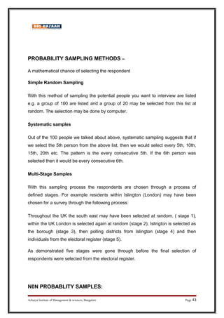 PROBABILITY SAMPLING METHODS –
A mathematical chance of selecting the respondent
Simple Random Sampling
With this method of sampling the potential people you want to interview are listed
e.g. a group of 100 are listed and a group of 20 may be selected from this list at
random. The selection may be done by computer.
Systematic samples
Out of the 100 people we talked about above, systematic sampling suggests that if
we select the 5th person from the above list, then we would select every 5th, 10th,
15th, 20th etc. The pattern is the every consecutive 5th. If the 6th person was
selected then it would be every consecutive 6th.
Multi-Stage Samples
With this sampling process the respondents are chosen through a process of
defined stages. For example residents within Islington (London) may have been
chosen for a survey through the following process:
Throughout the UK the south east may have been selected at random, ( stage 1),
within the UK London is selected again at random (stage 2), Islington is selected as
the borough (stage 3), then polling districts from Islington (stage 4) and then
individuals from the electoral register (stage 5).
As demonstrated five stages were gone through before the final selection of
respondents were selected from the electoral register.
N0N PROBABLITY SAMPLES:
Acharya Institute of Management  sciences, Bangalore Page 43
 