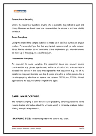 Convenience Sampling
Where, the researcher questions anyone who is available, this method is quick and
cheap. However we do not know how representative the sample is and how reliable
the result.
Quota Sampling
Using this method the sample audience is made up of potential purchasers of your
product. For example if you feel that your typical customers will be male between
18-23, female between 26-30, then some of the respondents you interview should
be made up of this group, i.e. a quota is given.
Dimensional Sampling
An extension to quota sampling, the researcher takes into account several
characteristics e.g. gender, age income, residence education and ensures there is
at least one person in the study that represents that population. E.g. out of 10
people you may want to make sure that 2 people are within a certain gender, two a
certain age group who have an income rate between £25000 and £30000, this will
again ensure the accuracy of the sample frame again.
SAMPLING PROCEDURE:
The random sampling is done because any probability sampling procedure would
require detailed information about the universe, which is not easily available further,
it being an exploratory research.
SAMPLING SIZE: The sampling size of the study is 150 users.
Acharya Institute of Management  sciences, Bangalore Page 44
 