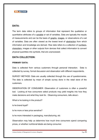 DATA:
The term data refers to groups of information that represent the qualitative or
quantitative attributes of a variable or set of variables. Data are typically the results
of measurements and can be the basis of graphs, images, or observations of a set
of variables. Data are often viewed as the lowest level of abstraction from which
information and knowledge are derived. Raw data refers to a collection of numbers,
characters, images or other outputs from devices that collect information to convert
physical quantities into symbols, that are unprocessed.
DATA COLLECTION:
PRIMARY DATA:
Data is collected from various customers through personal interaction. Data is
collected by survey, formal discussion and observation with different respondents.
SURVEY METHOD: Data are usually collected through the use of questionnaires.
The data is collected by mean of simple survey done in the retail store of the
customers.
OBSERVATION OF CONSUMER: Observation of customers is often a powerful
tool. Looking at how consumers select products may yield insights into how they
make decisions and what they look for. Observing consumers, tells about:-
What is he looking in the product?
Is he brand loyal?
Is he more or less price sensitive?
Is he more interested in packaging, manufacturing, etc
Observation may help us determine how much time consumers spend comparing
prices, or whether nutritional labels are being consumer.
Acharya Institute of Management  sciences, Bangalore Page 45
 