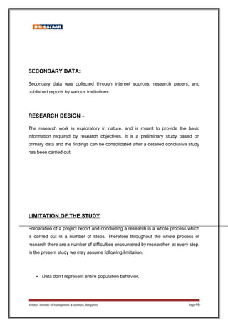 SECONDARY DATA:
Secondary data was collected through internet sources, research papers, and
published reports by various institutions.
RESEARCH DESIGN –
The research work is exploratory in nature, and is meant to provide the basic
information required by research objectives. It is a preliminary study based on
primary data and the findings can be consolidated after a detailed conclusive study
has been carried out.
LIMITATION OF THE STUDY
Preparation of a project report and concluding a research is a whole process which
is carried out in a number of steps. Therefore throughout the whole process of
research there are a number of difficulties encountered by researcher, at every step.
In the present study we may assume following limitation.
 Data don’t represent entire population behavior.
Acharya Institute of Management  sciences, Bangalore Page 46
 