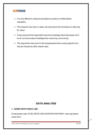  It is very difficult to measure perception by means of mathematical
calculation.
 This research was done in Jaipur city only hence this Conclusion is valid only
for Jaipur.
 It was assumed that respondent have the knowledge about big bazaar but if
he do not have proper knowledge then result may come wrong.
 The respondent view point on the study/questionnaire purely judgment and
may be induced by other reasons also.
DATA ANALYSIS
1. AGREE WITH PUNCH LINE
As big bazaar says “IS SE SASTA AUR ACHCHHA KAHI NAHI”, does big bazaar
match this?
Acharya Institute of Management  sciences, Bangalore Page 47
 
