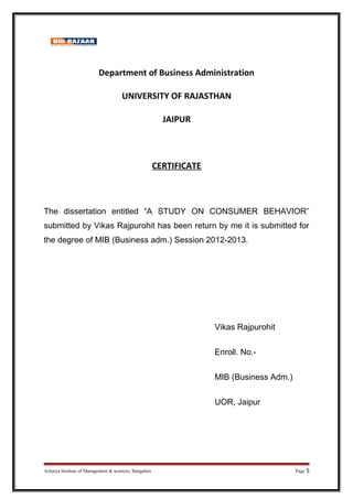 Department of Business Administration
UNIVERSITY OF RAJASTHAN
JAIPUR
CERTIFICATE
The dissertation entitled “A STUDY ON CONSUMER BEHAVIOR”
submitted by Vikas Rajpurohit has been return by me it is submitted for
the degree of MIB (Business adm.) Session 2012-2013.
Vikas Rajpurohit
Enroll. No.-
MIB (Business Adm.)
UOR, Jaipur
Acharya Institute of Management & sciences, Bangalore Page 5
 