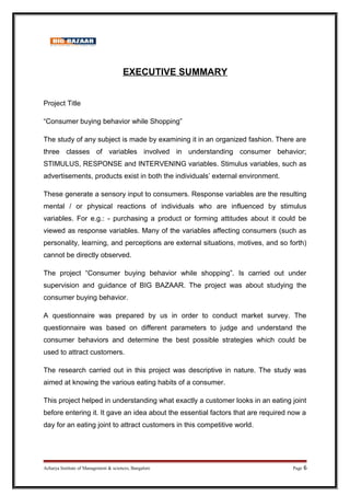 EXECUTIVE SUMMARY
Project Title
“Consumer buying behavior while Shopping”
The study of any subject is made by examining it in an organized fashion. There are
three classes of variables involved in understanding consumer behavior;
STIMULUS, RESPONSE and INTERVENING variables. Stimulus variables, such as
advertisements, products exist in both the individuals’ external environment.
These generate a sensory input to consumers. Response variables are the resulting
mental / or physical reactions of individuals who are influenced by stimulus
variables. For e.g.: - purchasing a product or forming attitudes about it could be
viewed as response variables. Many of the variables affecting consumers (such as
personality, learning, and perceptions are external situations, motives, and so forth)
cannot be directly observed.
The project “Consumer buying behavior while shopping”. Is carried out under
supervision and guidance of BIG BAZAAR. The project was about studying the
consumer buying behavior.
A questionnaire was prepared by us in order to conduct market survey. The
questionnaire was based on different parameters to judge and understand the
consumer behaviors and determine the best possible strategies which could be
used to attract customers.
The research carried out in this project was descriptive in nature. The study was
aimed at knowing the various eating habits of a consumer.
This project helped in understanding what exactly a customer looks in an eating joint
before entering it. It gave an idea about the essential factors that are required now a
day for an eating joint to attract customers in this competitive world.
Acharya Institute of Management & sciences, Bangalore Page 6
 