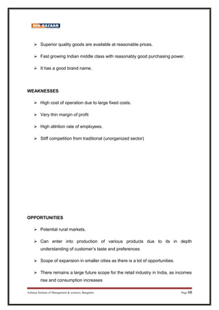  Superior quality goods are available at reasonable prices.
 Fast growing Indian middle class with reasonably good purchasing power.
 It has a good brand name.
WEAKNESSES
 High cost of operation due to large fixed costs.
 Very thin margin of profit
 High attrition rate of employees.
 Stiff competition from traditional (unorganized sector)
OPPORTUNITIES
 Potential rural markets.
 Can enter into production of various products due to its in depth
understanding of customer’s taste and preferences
 Scope of expansion in smaller cities as there is a lot of opportunities.
 There remains a large future scope for the retail industry in India, as incomes
rise and consumption increases
Acharya Institute of Management  sciences, Bangalore Page 68
 