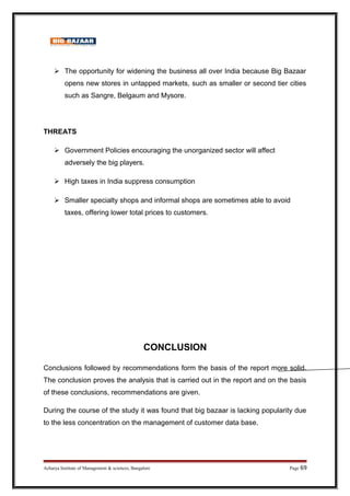 The opportunity for widening the business all over India because Big Bazaar
opens new stores in untapped markets, such as smaller or second tier cities
such as Sangre, Belgaum and Mysore.
THREATS
 Government Policies encouraging the unorganized sector will affect
adversely the big players.
 High taxes in India suppress consumption
 Smaller specialty shops and informal shops are sometimes able to avoid
taxes, offering lower total prices to customers.
CONCLUSION
Conclusions followed by recommendations form the basis of the report more solid.
The conclusion proves the analysis that is carried out in the report and on the basis
of these conclusions, recommendations are given.
During the course of the study it was found that big bazaar is lacking popularity due
to the less concentration on the management of customer data base.
Acharya Institute of Management  sciences, Bangalore Page 69
 