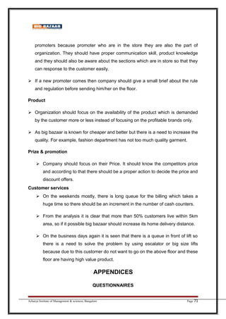 promoters because promoter who are in the store they are also the part of
organization. They should have proper communication skill, product knowledge
and they should also be aware about the sections which are in store so that they
can response to the customer easily.
 If a new promoter comes then company should give a small brief about the rule
and regulation before sending him/her on the floor.
Product
 Organization should focus on the availability of the product which is demanded
by the customer more or less instead of focusing on the profitable brands only.
 As big bazaar is known for cheaper and better but there is a need to increase the
quality. For example, fashion department has not too much quality garment.
Prize  promotion
 Company should focus on their Price. It should know the competitors price
and according to that there should be a proper action to decide the price and
discount offers.
Customer services
 On the weekends mostly, there is long queue for the billing which takes a
huge time so there should be an increment in the number of cash counters.
 From the analysis it is clear that more than 50% customers live within 5km
area, so if it possible big bazaar should increase its home delivery distance.
 On the business days again it is seen that there is a queue in front of lift so
there is a need to solve the problem by using escalator or big size lifts
because due to this customer do not want to go on the above floor and these
floor are having high value product.
APPENDICES
QUESTIONNAIRES
Acharya Institute of Management  sciences, Bangalore Page 71
 