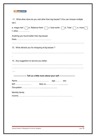 11. What other store do you visit other then big bazaar? (You can choose multiple
opt.)
a. mega mart b. Reliance fresh c. food world d. Total e. more
f. other………………
Anything you found better than big bazaar
there………………………………………………
………………………………………………………………………………………………….
12. What attracts you for shopping at big bazaar ?
………………………………………………………………………………………………….
.
13. Any suggestion to service you better.
…………………………………………………………………………………….………….
…………………………………………………………………………………………………
…..
-------------------- Tell us a little more about your self ------------------------
Name…………………………………………. age……… sex:
M/F……………………. Mob no…………………................
Occupation…………………………..............................
Monthly family
income…………………………………………………………………………
Acharya Institute of Management  sciences, Bangalore Page 74
 