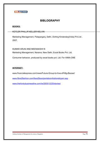 BIBLOGRAPHY
BOOKS:
KOTLER PHILLIP,KELLER KELVIN
Marketing Management, Pataparganj, Delhi, Dorling Kindersley(India) Pvt.Ltd ,
2007,
KUMAR ARUN AND MEENAKSHI N
Marketing Management, Naraina, New Delhi, Excel Books Pvt. Ltd.
Consumer behavior, produced by excel books pvt. Ltd. For AIMA-CME
INTERNET:
www.financialexpress.com/news/Future-Group-to-hive-off-Big-Bazaar/
www.fibre2fashion.com/face2face/pantaloon/kishorebiyani.asp
www.thehindubusinessline.com/iw/2005/12/25/stories/
Acharya Institute of Management  sciences, Bangalore Page 75
 