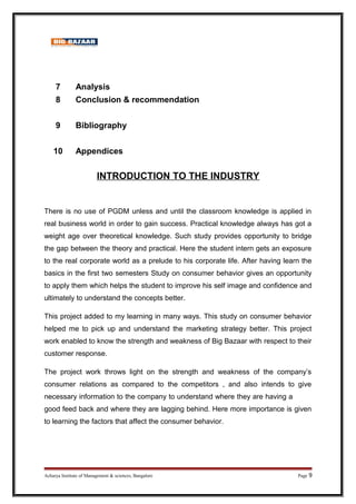 7 Analysis
8 Conclusion & recommendation
9 Bibliography
10 Appendices
INTRODUCTION TO THE INDUSTRY
There is no use of PGDM unless and until the classroom knowledge is applied in
real business world in order to gain success. Practical knowledge always has got a
weight age over theoretical knowledge. Such study provides opportunity to bridge
the gap between the theory and practical. Here the student intern gets an exposure
to the real corporate world as a prelude to his corporate life. After having learn the
basics in the first two semesters Study on consumer behavior gives an opportunity
to apply them which helps the student to improve his self image and confidence and
ultimately to understand the concepts better.
This project added to my learning in many ways. This study on consumer behavior
helped me to pick up and understand the marketing strategy better. This project
work enabled to know the strength and weakness of Big Bazaar with respect to their
customer response.
The project work throws light on the strength and weakness of the company’s
consumer relations as compared to the competitors , and also intends to give
necessary information to the company to understand where they are having a
good feed back and where they are lagging behind. Here more importance is given
to learning the factors that affect the consumer behavior.
Acharya Institute of Management & sciences, Bangalore Page 9
 