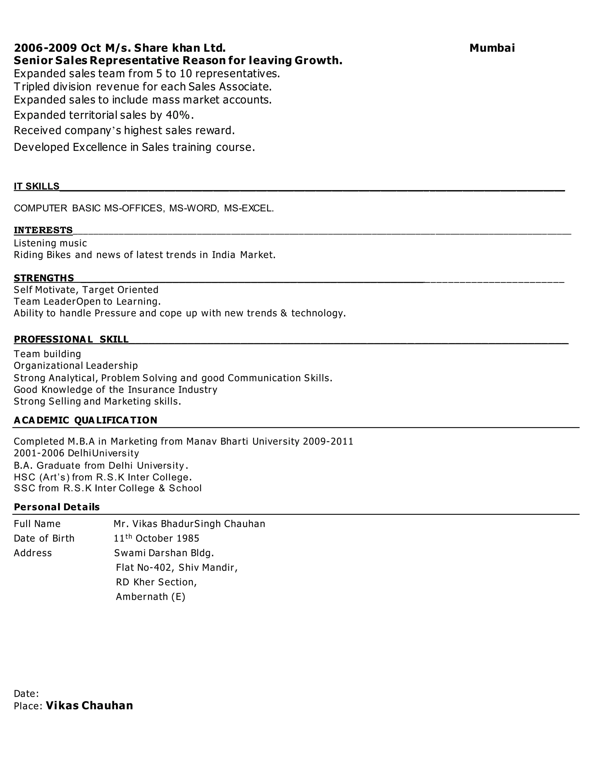 2006-2009 Oct M/s. Share khan Ltd. Mumbai
Senior Sales Representative Reason for leaving Growth.
Expanded sales team from 5 to 10 representatives.
Tripled division revenue for each Sales Associate.
Expanded sales to include mass market accounts.
Expanded territorial sales by 40%.
Received company’s highest sales reward.
Developed Excellence in Sales training course.
IT SKILLS______________________________________________________________________________________________
COMPUTER BASIC MS-OFFICES, MS-WORD, MS-EXCEL.
INTERESTS______________________________________________________________________________________________________
Listening music
Riding Bikes and news of latest trends in India Market.
STRENGTHS ____________________________________________________ ________________________
Self Motivate, Target Oriented
Team LeaderOpen to Learning.
Ability to handle Pressure and cope up with new trends & technology.
PROFESSIONA L SKILL___________________________________________ _______________________
Team building
Organizational Leadership
Strong Analytical, Problem Solving and good Communication Skills.
Good Knowledge of the Insurance Industry
Strong Selling and Marketing skills.
A CA DEMIC QUA LIFICA TION
Completed M.B.A in Marketing from Manav Bharti University 2009-2011
2001-2006 DelhiUniversity
B.A. Graduate from Delhi University .
HSC (Art’s) from R.S.K Inter College.
SSC from R.S.K Inter College & School
Personal Details
Full Name Mr. Vikas BhadurSingh Chauhan
Date of Birth 11th October 1985
Address Swami Darshan Bldg.
Flat No-402, Shiv Mandir,
RD Kher Section,
Ambernath (E)
Date:
Place: Vikas Chauhan
 