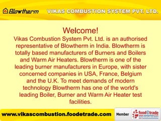 Welcome!
Vikas Combustion System Pvt. Ltd. is an authorised
representative of Blowtherm in India. Blowtherm is
totally based manufacturers of Burners and Boilers
and Warm Air Heaters. Blowtherm is one of the
leading burner manufacturers in Europe, with sister
concerned companies in USA, France, Belgium
and the U.K. To meet demands of modern
technology Blowtherm has one of the world's
leading Boiler, Burner and Warm Air Heater test
facilities.
www.vikascombustion.foodetrade.com
 
