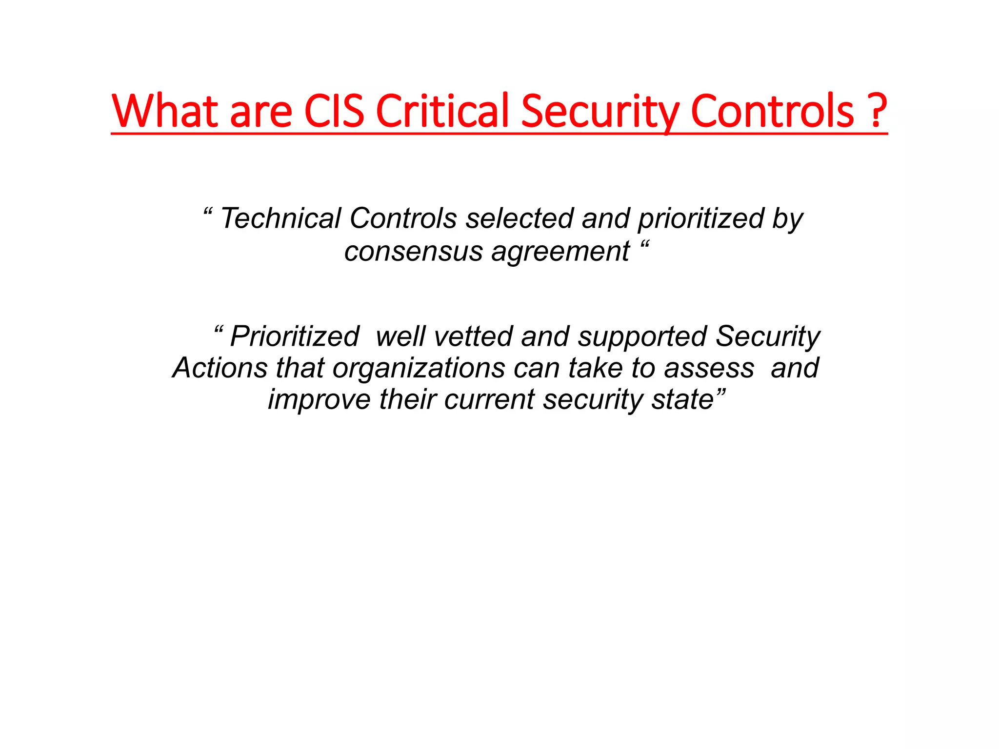 What are CIS Critical Security Controls ?
“ Technical Controls selected and prioritized by
consensus agreement “
“ Prioritized well vetted and supported Security
Actions that organizations can take to assess and
improve their current security state”
 