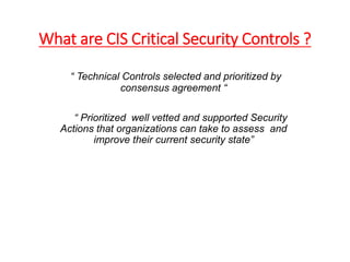 What are CIS Critical Security Controls ?
“ Technical Controls selected and prioritized by
consensus agreement “
“ Prioritized well vetted and supported Security
Actions that organizations can take to assess and
improve their current security state”
 