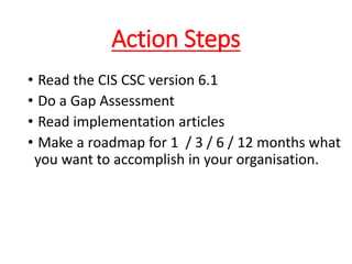 Action Steps
• Read the CIS CSC version 6.1
• Do a Gap Assessment
• Read implementation articles
• Make a roadmap for 1 / 3 / 6 / 12 months what
you want to accomplish in your organisation.
 