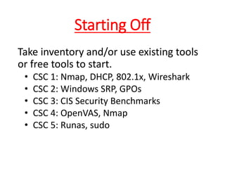 Starting Off
Take inventory and/or use existing tools
or free tools to start.
• CSC 1: Nmap, DHCP, 802.1x, Wireshark
• CSC 2: Windows SRP, GPOs
• CSC 3: CIS Security Benchmarks
• CSC 4: OpenVAS, Nmap
• CSC 5: Runas, sudo
 