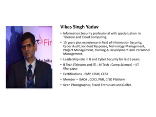 Vikas Singh Yadav
• Information Security professional with specialization in
Telecom and Cloud Computing.
• 15 years plus experience in field of Information Security,
Cyber Audit, Incident Response, Technology Management,
Project Management, Training & Development and Personnel
Management.
• Leadership role in It and Cyber Security for last 6 years.
• B Tech (Telecom and IT) , M Tech (Comp Science) – IIT
Khargapur
• Certifications - PMP, CISM, CCSK
• Member – ISACA , CCICI, PMI, CISO Platform
• Keen Photographer, Travel Enthusiast and Golfer.
 