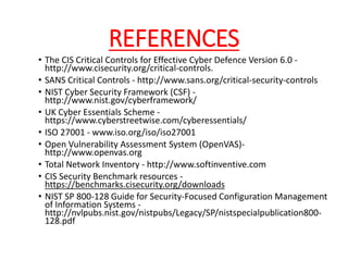 REFERENCES
• The CIS Critical Controls for Effective Cyber Defence Version 6.0 -
http://www.cisecurity.org/critical-controls.
• SANS Critical Controls - http://www.sans.org/critical-security-controls
• NIST Cyber Security Framework (CSF) -
http://www.nist.gov/cyberframework/
• UK Cyber Essentials Scheme -
https://www.cyberstreetwise.com/cyberessentials/
• ISO 27001 - www.iso.org/iso/iso27001
• Open Vulnerability Assessment System (OpenVAS)-
http://www.openvas.org
• Total Network Inventory - http://www.softinventive.com
• CIS Security Benchmark resources -
https://benchmarks.cisecurity.org/downloads
• NIST SP 800-128 Guide for Security-Focused Configuration Management
of Information Systems -
http://nvlpubs.nist.gov/nistpubs/Legacy/SP/nistspecialpublication800-
128.pdf
 