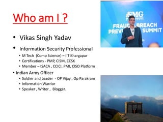 Who am I ?
• Vikas Singh Yadav
• Information Security Professional
• M Tech (Comp Science) – IIT Khargapur
• Certifications - PMP, CISM, CCSK
• Member – ISACA , CCICI, PMI, CISO Platform
• Indian Army Officer
• Soldier and Leader - OP Vijay , Op Parakram
• Information Warrior
• Speaker , Writer , Blogger.
 