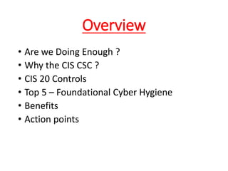 Overview
• Are we Doing Enough ?
• Why the CIS CSC ?
• CIS 20 Controls
• Top 5 – Foundational Cyber Hygiene
• Benefits
• Action points
 