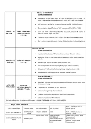 JUNE 2012 TO
DEC. 2014
SMART TECHNORATS
&CONSULTANCY (I)
PVT. LTD.
Advance UT TECHNICIAN
JOB RESPONSIBLITIES
 Preparation of Scan-Plans (PAUT & TOFD) for Nozzles, D’End Cir-seam, Cir-
seam, Long-seam & complex geometrical joints with ESBM tool software.
 NDT procedure writing for Ultrasonic Testing, PAUT & TOFD techniques.
 Demonstration & qualification of NDT procedures (UT,PAUT & TOFD)
 Carry out PAUT & TOFD Inspection for long-seam, cir-seam & nozzles of
Pressure Vessels as per scan plan.
 Evaluation of the collected PAUT & TOFD data with Tomo-view software.
 Carry out Immersion Ultrasonic Testing of tube to tube-sheet welding joints
MAY 2010 TO
JUNE 2012
SIGMA NDT SERVICES
PVT. LTD.
PAUT TECHNICIAN
JOB RESPONSIBLITIES
 Inspection of Structure and TKY joints with conventional Ultrasonic method.
 Application of PAUT in pipe to pipe, pipe to flange joints and its result comparison
with RT.
 Making of scan plans for all type of piping and nozzle joint.
 Skill development in PAUT for replacing Radiography method completely.
 Calibration of PAUT machine for Velocity, Wedge Delay, Sensitivity & TCG.
 Radiography film interpretation as per applicable codes & standards.
APRIL 2008
TO MAY 2010
INDUSTRIAL
INSPECTION & ALLIED
SERVICES PVT. LTD.
NDT TECHNICIAN(UT)
JOB RESPONSIBLITIES
 Scanning of structural weld joints, Nozzle welding, long seam, cir seam, piping joints
for Ultrasonic Testing.
 Calibration of UT equipments for DAC, Velocity etc.
 Ultrasonic Testing of high alloy nickel steels.
 Thickness measurement, evaluation of depth for RT repairs joints.
 Ultrasonic Inspection of TKY weld Joints
Worked as Business Development Manager in HDFC STANDARD LIFE from 2004 to 2008.
Major clients & Projects
TETCO ENGINEERING Amman, Jordan June,2015- till date ASTTP, Project
PAUT & TOFD Application on
storage SPHERE
SEHWA MP COMPANY LTD
BHUSAN, SOUTH-
KOREA
JAN,2015-APR,2015 IOEC PAUT & TOFD Application on
structure & vessel
LARSEN & TOBRO LTD,HED
POWAI
MUMBAI, INDIA
JUNE 2012-DEC 2014 DAW CHEMICALS
PETROBRAAS
DANGHOTE FERTILIZER
RELIANCE REFINERY
NPCL
Cooker Drum , Pressure vessel
Pressure vessel
Pressure vessel
Gassifier, Pressure vessel
Pressure vessel
 