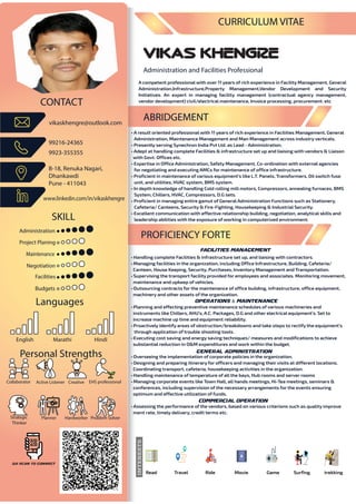 Administration and Facilities Professional
VIKAS KHENGRE
CURRICULUM VITAE
A competent professionalwith over 11 years of rich experience in Facility Management, General
Administration,Infrastructure,Property Management,Vendor Development and Security
Initiatives. An expert in managing facility management (contractual agency management,
vendor development) civil/electrical maintenance, Invoice processing, procurement. etc
• A result oriented professional with 11 years of rich experience in Facilities Management, General
Administration, Maintenance Management and Man Management across industry verticals.
• Presently serving Synechron India Pvt Ltd. as Lead - Administration.
• Adept at handling complete Facilities & infrastructure set up and liaising with vendors & Liaison
with Govt. Offices etc.
• Expertise in Office Administration, Safety Management, Co-ordination with external agencies
for negotiating and executing AMCs for maintenance of office infrastructure.
• Proficient in maintenance of various equipment’s like L.T. Panels, Transformers, Oil switch fuse
unit, and utilities, HVAC system, BMS system.
• In depth knowledge of handling Cold rolling mill motors, Compressors, annealing furnaces, BMS
System, Chillers, HVAC, Compressors, D.G sets.
• Proficient in managing entire gamut of General Administration Functions such as Stationery,
Cafeteria/ Canteens, Security & Fire-Fighting, Housekeeping & Industrial Security.
• Excellent communication with effective relationship building, negotiation, analytical skills and
leadership abilities with the exposure of working in computerized environment.
CONTACT
99216-24365
9923-355355
B-18, Renuka Nagari,
Dhankawdi
Pune - 411043
www.linkedin.com/in/vikaskhengre
vikaskhengre@outlook.com
SKILL
Administration
Facilities
Collaborator Active Listener Creative
Planner
EHS professional
Hardworker Problem Solver
Budgets
Project Planing
Maintenance
Languages
Personal Strengths
•• A re
Adm
•• Pres
•• Adep
with
•• Expe
for
•• Prof
unit,
•• In d
Sys
•• Prof
Cafet
•• Exce
leade
A
Ad
In
ve
ABRIDGEMENT
• Handling complete Facilities & infrastructure set up, and liaising with contractors.
• Managing facilities in the organization, including Office Infrastructure, Building, Cafeteria/
Canteen, House Keeping, Security, Purchases, Inventory Management and Transportation.
• Supervising the transport facility provided for employees and associates. Monitoring movement,
maintenance and upkeep of vehicles.
• Outsourcing contracts for the maintenance of office building, infrastructure, office equipment,
machinery and other assets of the organization.
• Planning and effecting preventive maintenance schedules of various machineries and
instruments like Chillers, AHU’s, A.C. Packages, D.G and other electrical equipment’s. Set to
increase machine up time and equipment reliability.
• Proactively identify areas of obstruction/breakdowns and take steps to rectify the equipment’s
through application of trouble shooting tools.
• Executing cost saving and energy saving techniques/ measures and modifications to achieve
substantial reduction in O&M expenditures and work within the budget.
• Overseeing the implementation of corporate policies in the organization.
• Designing and preparing itinerary for officers and managing their visits at different locations.
Coordinating transport, cafeteria, housekeeping activities in the organization.
• Handling maintenance of temperature of all the bays, Hub rooms and server rooms
• Managing corporate events like Town Hall, all hands meetings, Hi-Tea meetings, seminars &
conferences, including supervision of the necessary arrangements for the events ensuring
optimum and effective utilization of funds.
• Assessing the performance of the vendors, based on various criterions such as quality improve
ment rate, timely delivery, credit terms etc.
PROFICIENCY FORTE
Negotiation
English Marathi Hindi
Strategic
Thinker
INTERESTS
Read Travel Ride Movie Game Surfing trekking
Commercial Operation
QR Scan to Connect
Facilities Management
General Administration
Operations & Maintenance
 