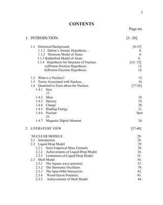 1
CONTENTS
Page no.
1. INTRODUTION [1- 26]
1.1 Historical Background. [4-15]
1.1.1 Dalton’s Atomic Hypothesis… 4.
1.1.2 Thomson Model of Atom. 6.
1.1.3 Rutherford Model of Atom. 8.
1.1.4 Hypothesis for Structure of Nucleus. [12- 15]
(a)Proton-Neutron Hypothesis. 12.
(b)Proton-Electron Hypothesis. 14.
1.2 What is a Nucleus? 15.
1.3 Terms Associated with Nucleus. 16.
1.4 Quantitative Facts about the Nucleus. [17-26]
1.4.1 Size
17.
1.4.2 Mass 18.
1.4.3 Density 19.
1.4.4 Charge 20.
1.4.5 Binding Energy 21.
1.4.6 Nuclear Spin
25.
1.4.7 Magnetic Dipole Moment 26.
2. LITERATURE VIEW [27-40]
NUCLEAR MODELS 28.
2.1 Introduction 28.
2.2 Liquid Drop Model 29.
2.2.1 Semi Empirical Mass Formula. 30.
2.2.2 Achievements of Liquid Drop Model. 34.
2.2.3 Limitations of Liquid Drop Model. 35.
2.3 Shell Model 36.
2.3.1 The Square wave potential. 37.
2.3.2 The Harmonic Oscillator. 39.
2.3.3 The Spin-Orbit Interaction. 42.
2.3.4 Wood-Saxon Potential. 43.
2.3.5 Achievements of Shell Model. 44.
 