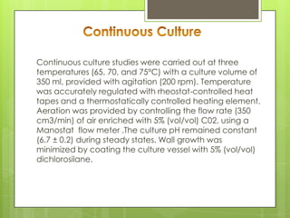 Continuous culture studies were carried out at three
temperatures (65, 70, and 75°C) with a culture volume of
350 ml, provided with agitation (200 rpm). Temperature
was accurately regulated with rheostat-controlled heat
tapes and a thermostatically controlled heating element.
Aeration was provided by controlling the flow rate (350
cm3/min) of air enriched with 5% (vol/vol) C02, using a
Manostat flow meter .The culture pH remained constant
(6.7 ± 0.2) during steady states. Wall growth was
minimized by coating the culture vessel with 5% (vol/vol)
dichlorosilane.
 