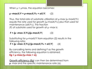 When μ = μmax, the equation becomes:
μ –maxX/Y = μ–maxX/YG + aX/Y; -(2)
Thus, the total rate of substrate utilization at μ max (μ maxX/YT)
equals the rate used for growth (μ-maxX/YG) plus that used for
maintenance (aX/YG). The fraction
(F) of substrate used for growth at μ -max is:
F = (μ –max X/YG)(μ-maxX/Y) -(3)
Substituting for μ-maxX/Y from equation (2) results in the
following ratio:
F = (μ –max X/YG)/[μ–maxX/YG + aX/Y] -(4)
By cancelling terms and defining F as the growth
efficiency, the following equation is obtained:
Eg = μ-max/(μ-max + a).
Growth efficiency (Eg) can then be determined from
μ -max and the specific maintenance rate (a).
 