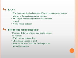 LAN- 
* Wired communication between different computers at a station 
* Internet or Intranet access may be there 
* RJ-45(8 pin connection) cable or coaxial cable 
is used. 
* Works within a station 
Telephonic communication- 
* Connects different offices, loco-sheds, homes 
of officials 
* Works via a telephone line 
* Often single channel is used 
* Separate Railway Telecom. Exchange is set 
up for this purpose 
 