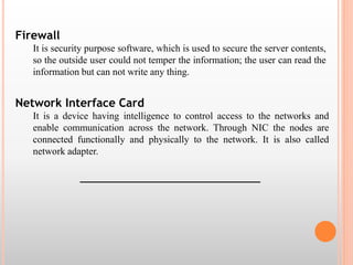 Firewall 
It is security purpose software, which is used to secure the server contents, 
so the outside user could not temper the information; the user can read the 
information but can not write any thing. 
Network Interface Card 
It is a device having intelligence to control access to the networks and 
enable communication across the network. Through NIC the nodes are 
connected functionally and physically to the network. It is also called 
network adapter. 
___________________________________ 
 