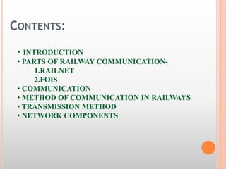 CONTENTS: 
• INTRODUCTION 
• PARTS OF RAILWAY COMMUNICATION- 
1.RAILNET 
2.FOIS 
• COMMUNICATION 
• METHOD OF COMMUNICATION IN RAILWAYS 
• TRANSMISSION METHOD 
• NETWORK COMPONENTS 
 