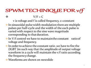  V/F = C
v is voltage and f is called frequency, c=constant
 In sinusoidal pulsewidth modulation thereare multiple
pulses per half-cycle and the width of the each pulse is
varied with respect to the sine wave magnitude
corresponding to thatduration.
 In V/f control we have to maintaintheconstant ratioof
voltage and frequency.
 In order toachieve theconstant ratio ,we have to fire the
(IGBT )in such way that the amplitude of output voltage
waveform in a cycle will maintain the v/f ratio according
the frequencychange.
 Waveforms are shown on nextslide
11
 