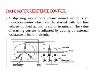  A slip ring motor or a phase wound motor is an
induction motor which can be started with full line
voltage, applied across its stator terminals. The value
of starting current is adjusted by adding up external
resistance to its rotorcircuit.
13
 