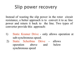 Instead of wasting the slip power in the rotor circuit
resistance, a better approach is to convert it to ac line
power and return it back to the line. Two types of
converter provide this approach:
1) Static Kramer Drive - only allows operation at
sub-synchronous speed.
2) Static Scherbius Drive - allows
operation above and below
synchronous speed
 