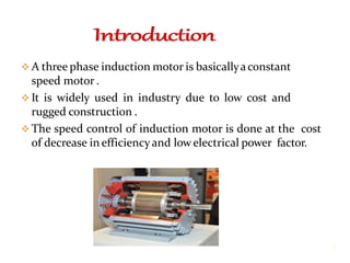  A three phase induction motor is basicallyaconstant
speed motor .
 It is widely used in industry due to low cost and
rugged construction .
 The speed control of induction motor is done at the cost
of decrease in efficiency and lowelectrical power factor.
3
 