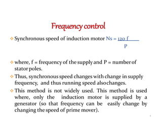  Synchronous speed of induction motor Ns = 120 f
P
 where, f = frequency of the supplyand P = numberof
statorpoles.
 Thus, synchronous speed changes with change in supply
frequency, and thus running speed alsochanges.
 This method is not widely used. This method is used
where, only the induction motor is supplied by a
generator (so that frequency can be easily change by
changing the speed of prime mover).
8
 