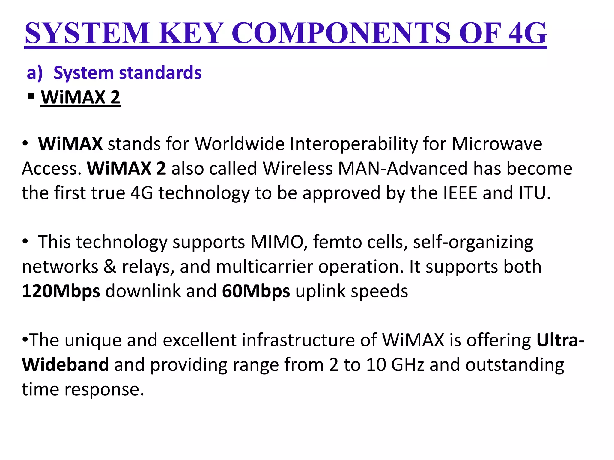 SYSTEM KEY COMPONENTS OF 4G
a) System standards
 WiMAX 2
• WiMAX stands for Worldwide Interoperability for Microwave
Access. WiMAX 2 also called Wireless MAN-Advanced has become
the first true 4G technology to be approved by the IEEE and ITU.
• This technology supports MIMO, femto cells, self-organizing
networks & relays, and multicarrier operation. It supports both
120Mbps downlink and 60Mbps uplink speeds
•The unique and excellent infrastructure of WiMAX is offering UltraWideband and providing range from 2 to 10 GHz and outstanding
time response.

 