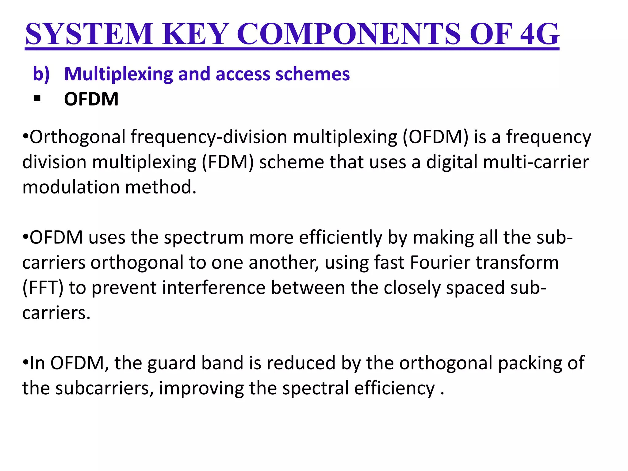 SYSTEM KEY COMPONENTS OF 4G
b) Multiplexing and access schemes
 OFDM
•Orthogonal frequency-division multiplexing (OFDM) is a frequency
division multiplexing (FDM) scheme that uses a digital multi-carrier
modulation method.
•OFDM uses the spectrum more efficiently by making all the subcarriers orthogonal to one another, using fast Fourier transform
(FFT) to prevent interference between the closely spaced subcarriers.
•In OFDM, the guard band is reduced by the orthogonal packing of
the subcarriers, improving the spectral efficiency .

 