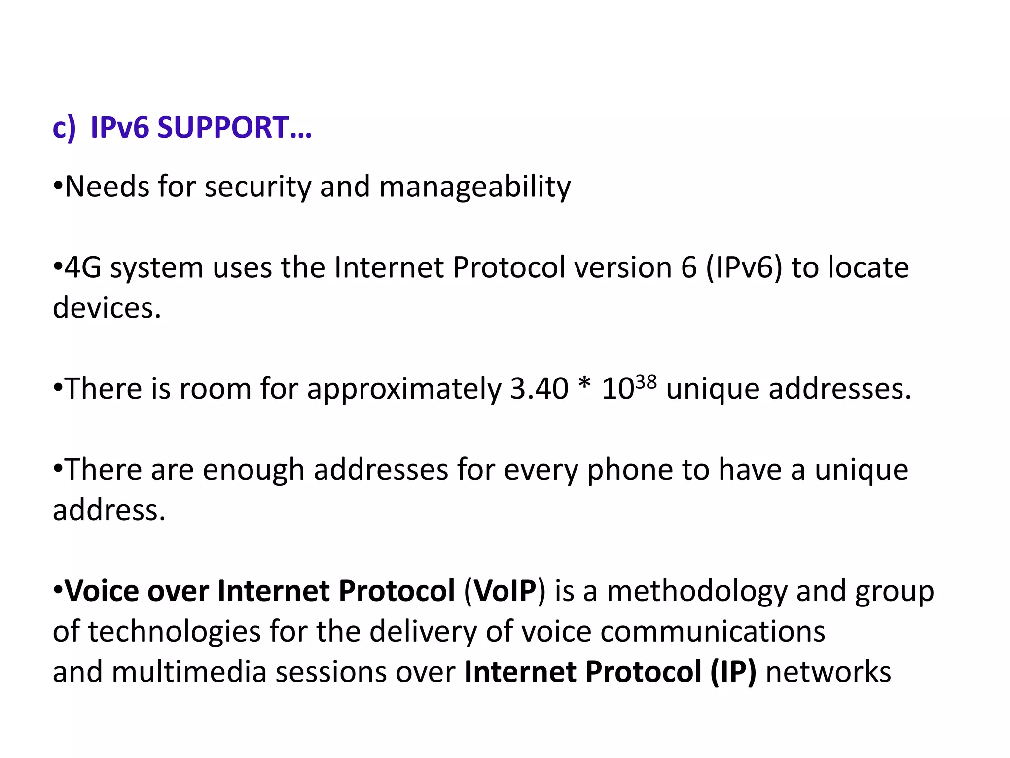 c) IPv6 SUPPORT…
•Needs for security and manageability

•4G system uses the Internet Protocol version 6 (IPv6) to locate
devices.
•There is room for approximately 3.40 * 1038 unique addresses.
•There are enough addresses for every phone to have a unique
address.

•Voice over Internet Protocol (VoIP) is a methodology and group
of technologies for the delivery of voice communications
and multimedia sessions over Internet Protocol (IP) networks

 