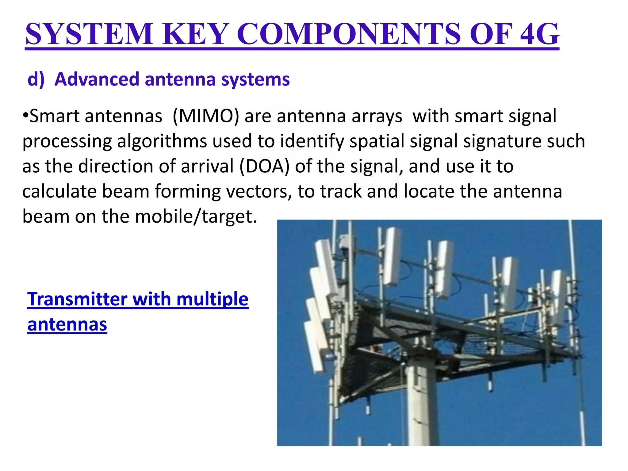 SYSTEM KEY COMPONENTS OF 4G
d) Advanced antenna systems
•Smart antennas (MIMO) are antenna arrays with smart signal
processing algorithms used to identify spatial signal signature such
as the direction of arrival (DOA) of the signal, and use it to
calculate beam forming vectors, to track and locate the antenna
beam on the mobile/target.

Transmitter with multiple
antennas

 