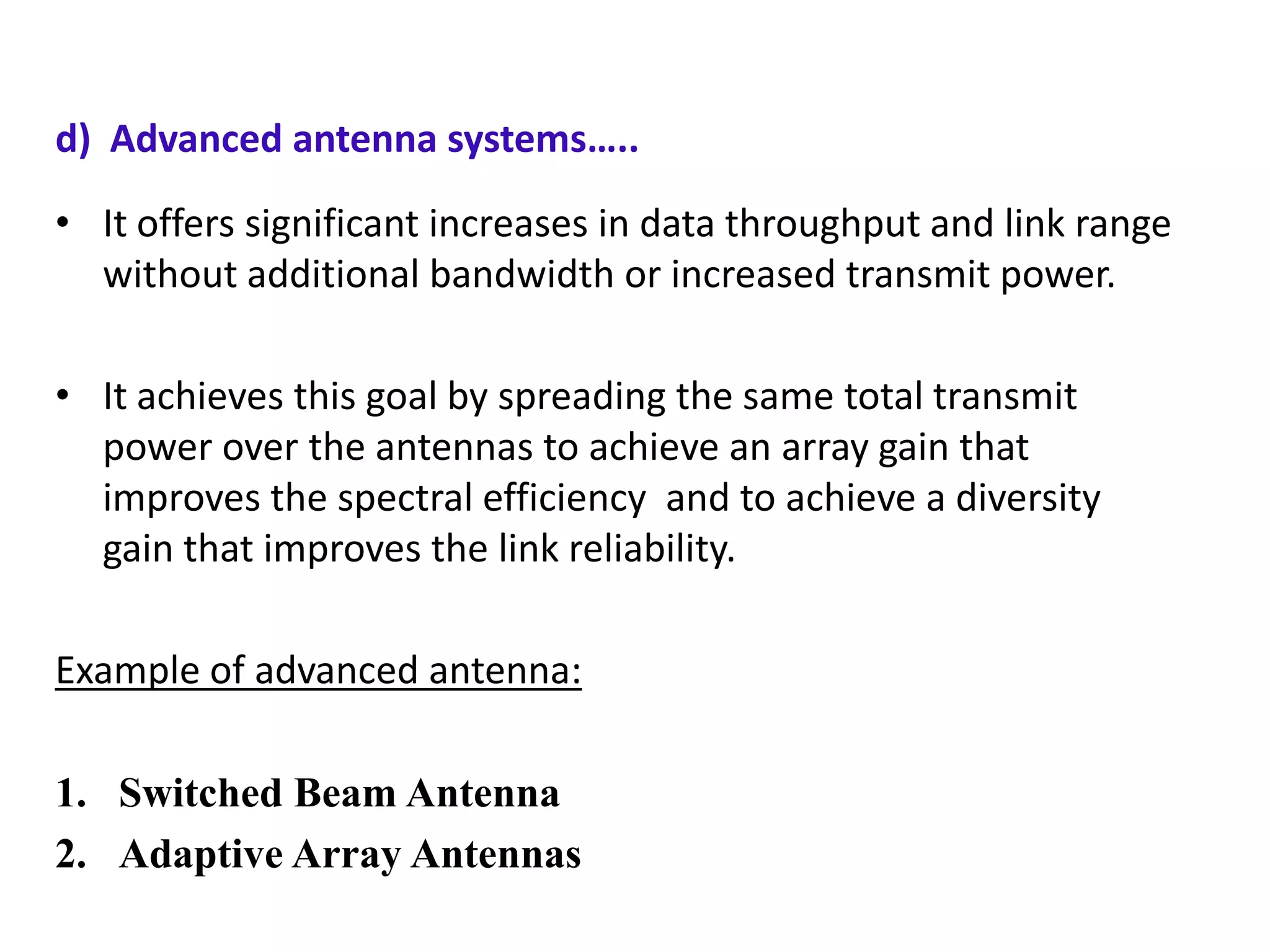 d) Advanced antenna systems…..
• It offers significant increases in data throughput and link range
without additional bandwidth or increased transmit power.
• It achieves this goal by spreading the same total transmit
power over the antennas to achieve an array gain that
improves the spectral efficiency and to achieve a diversity
gain that improves the link reliability.
Example of advanced antenna:
1. Switched Beam Antenna
2. Adaptive Array Antennas

 