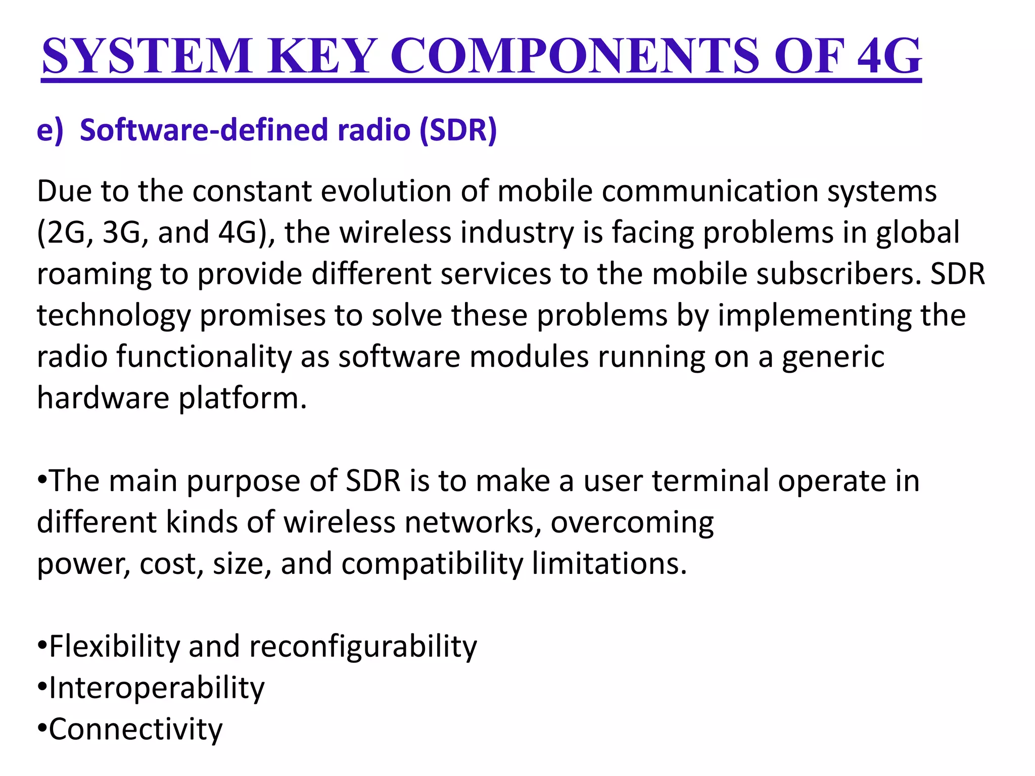SYSTEM KEY COMPONENTS OF 4G
e) Software-defined radio (SDR)
Due to the constant evolution of mobile communication systems
(2G, 3G, and 4G), the wireless industry is facing problems in global
roaming to provide different services to the mobile subscribers. SDR
technology promises to solve these problems by implementing the
radio functionality as software modules running on a generic
hardware platform.
•The main purpose of SDR is to make a user terminal operate in
different kinds of wireless networks, overcoming
power, cost, size, and compatibility limitations.
•Flexibility and reconfigurability
•Interoperability
•Connectivity

 